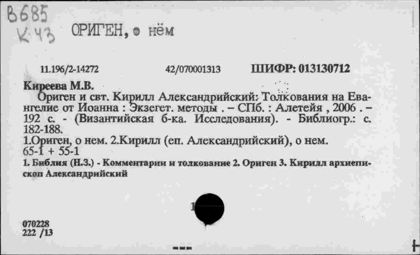 ﻿Ь685
Ч'Ь ОРИГЕН, з нём
11.196/2-14272	42/070001313 ШИФР: 013130712
Киреева М.В.
Ориген и свт. Кирилл Александрийский: Толкования на Евангелие от Иоанна : Экзегет, методы . - СПб. : Алетейя , 2006 . -192 с. - (Византийская б-ка. Исследования). - Библиогр.: с. 182-188.
1.Ориген, о нем. 2.Кирилл (еп. Александрийский), о нем. 65-1 + 55-1
Ь Библия (Н.З.) - Комментарии и толкование 2. Ориген 3. Кирилл архиепископ Александрийский
070228
222 /13